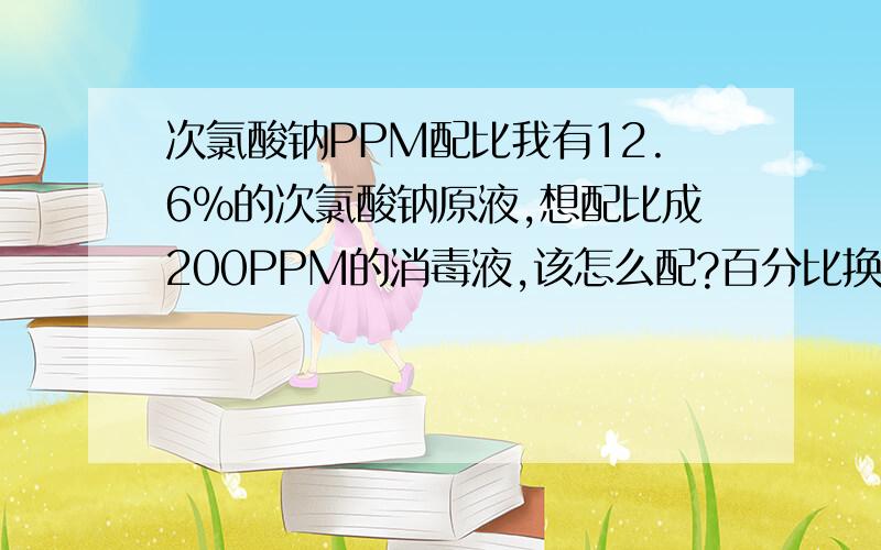 次氯酸钠PPM配比我有12.6%的次氯酸钠原液,想配比成200PPM的消毒液,该怎么配?百分比换算成PPM的公式有没有?先谢过!