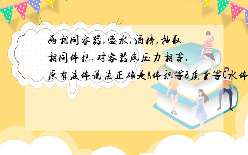 两相同容器,盛水,酒精,抽取相同体积,对容器底压力相等,原有液体说法正确是A体积等B质量等C水体积小于酒精体积D水质量小于酒精质量,选哪个