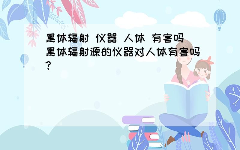 黑体辐射 仪器 人体 有害吗黑体辐射源的仪器对人体有害吗?