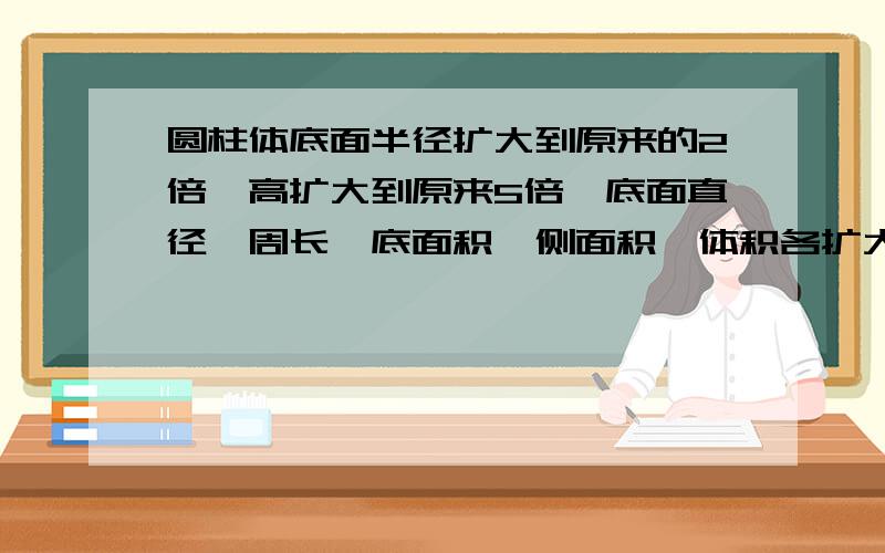 圆柱体底面半径扩大到原来的2倍,高扩大到原来5倍,底面直径,周长,底面积,侧面积,体积各扩大到原来的多