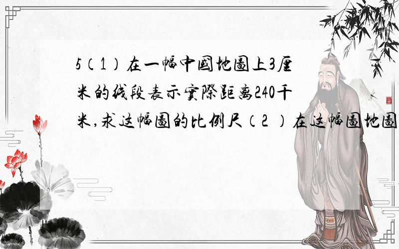 5（1）在一幅中国地图上3厘米的线段表示实际距离240千米,求这幅图的比例尺（2 ）在这幅图地图上量得广州到北京的距离是二十四点五厘米,广州到北京的距离是多少千米?