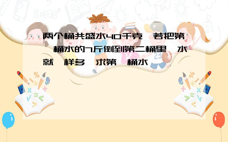 两个桶共盛水40千克,若把第一桶水的7斤倒到第二桶里,水就一样多,求第一桶水