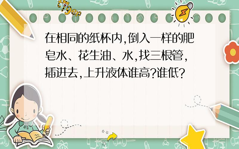 在相同的纸杯内,倒入一样的肥皂水、花生油、水,找三根管,插进去,上升液体谁高?谁低?