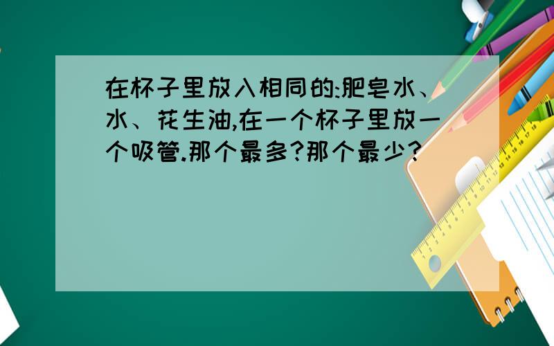 在杯子里放入相同的:肥皂水、水、花生油,在一个杯子里放一个吸管.那个最多?那个最少?