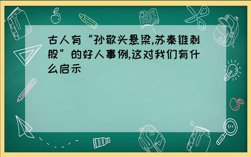 古人有“孙敬头悬梁,苏秦锥刺股”的好人事例,这对我们有什么启示