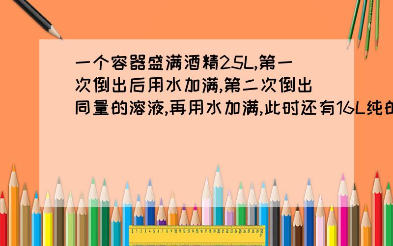 一个容器盛满酒精25L,第一次倒出后用水加满,第二次倒出同量的溶液,再用水加满,此时还有16L纯的,问每次倒出的升数