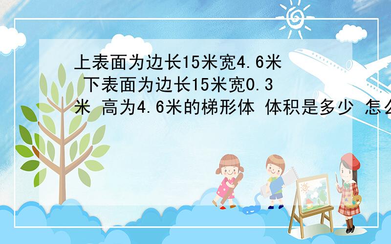 上表面为边长15米宽4.6米 下表面为边长15米宽0.3米 高为4.6米的梯形体 体积是多少 怎么算请大家算出体积是多少