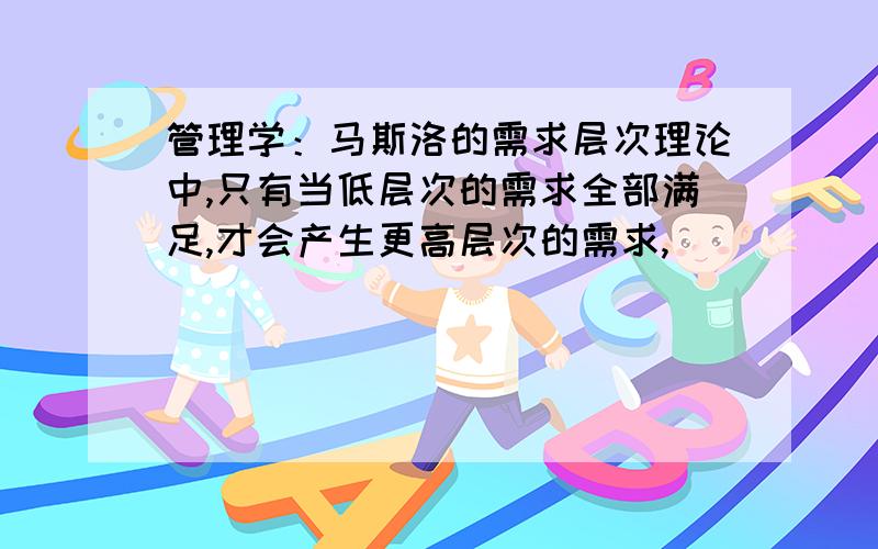 管理学：马斯洛的需求层次理论中,只有当低层次的需求全部满足,才会产生更高层次的需求,