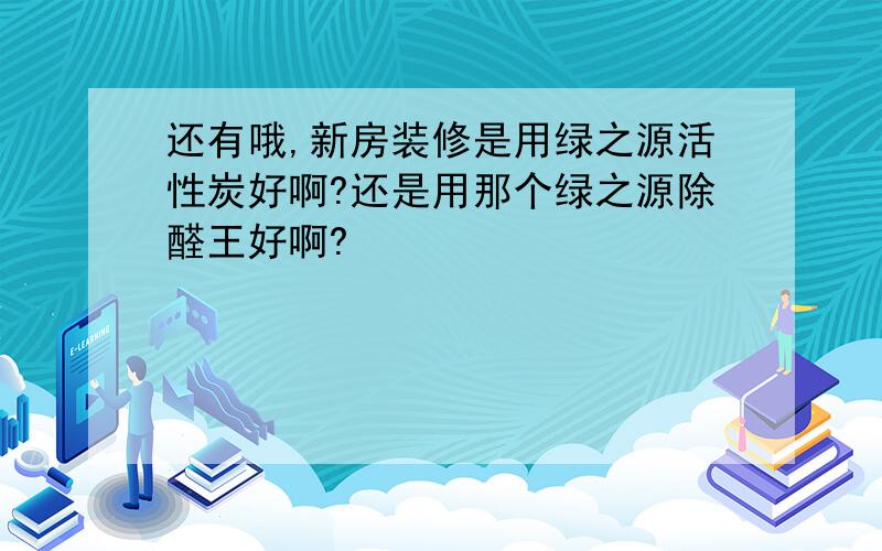 还有哦,新房装修是用绿之源活性炭好啊?还是用那个绿之源除醛王好啊?