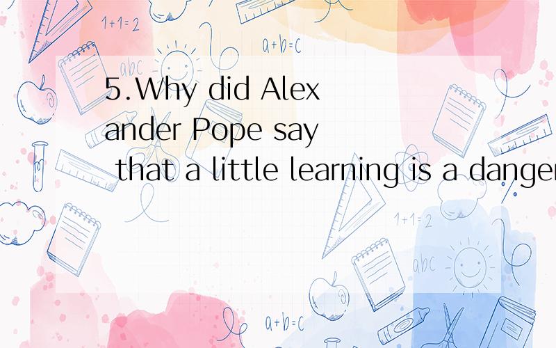 5.Why did Alexander Pope say that a little learning is a dangerous thing?