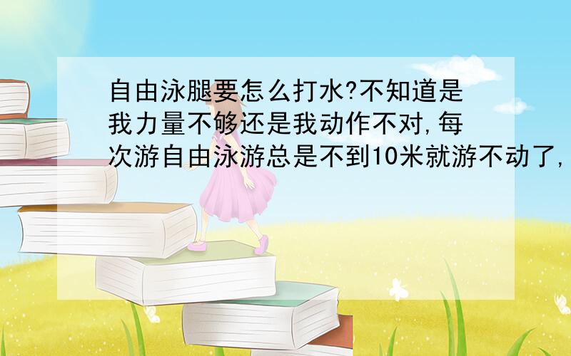 自由泳腿要怎么打水?不知道是我力量不够还是我动作不对,每次游自由泳游总是不到10米就游不动了,可是我游蛙泳几个来回（一般的游泳池）都没问题.有几个问题：1.腿打水的时候要不要脚