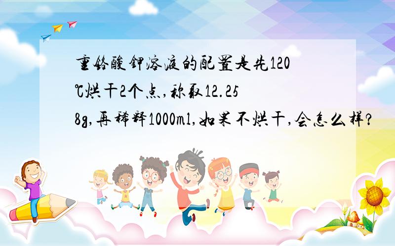 重铬酸钾溶液的配置是先120℃烘干2个点,称取12.258g,再稀释1000ml,如果不烘干,会怎么样?