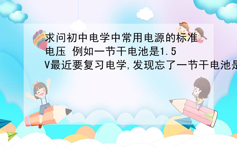 求问初中电学中常用电源的标准电压 例如一节干电池是1.5V最近要复习电学,发现忘了一节干电池是1.5V,还有这类常识性知识吗?