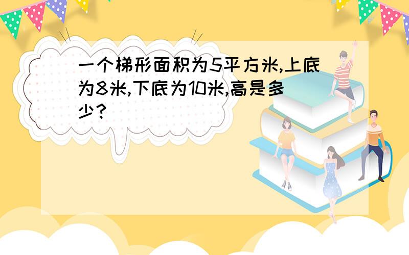 一个梯形面积为5平方米,上底为8米,下底为10米,高是多少?