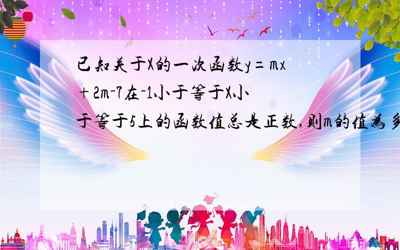 已知关于X的一次函数y=mx+2m-7在-1小于等于X小于等于5上的函数值总是正数,则m的值为多少,