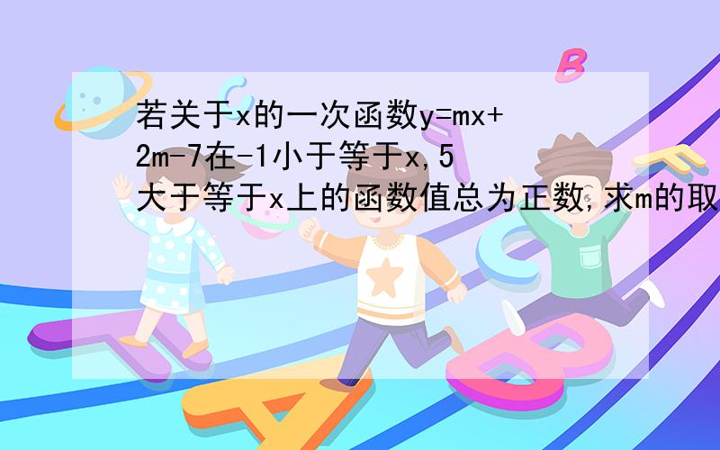 若关于x的一次函数y=mx+2m-7在-1小于等于x,5大于等于x上的函数值总为正数,求m的取值范围.