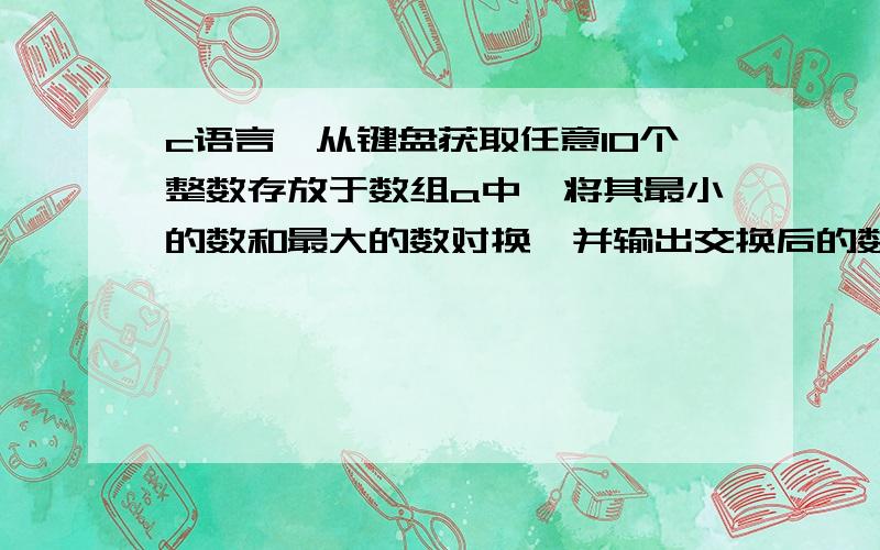 c语言,从键盘获取任意10个整数存放于数组a中,将其最小的数和最大的数对换,并输出交换后的数组元素.求