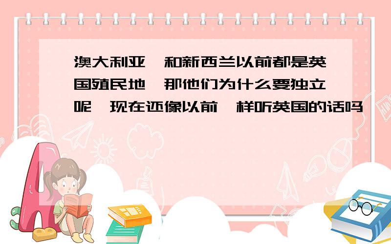 澳大利亚,和新西兰以前都是英国殖民地,那他们为什么要独立呢,现在还像以前一样听英国的话吗