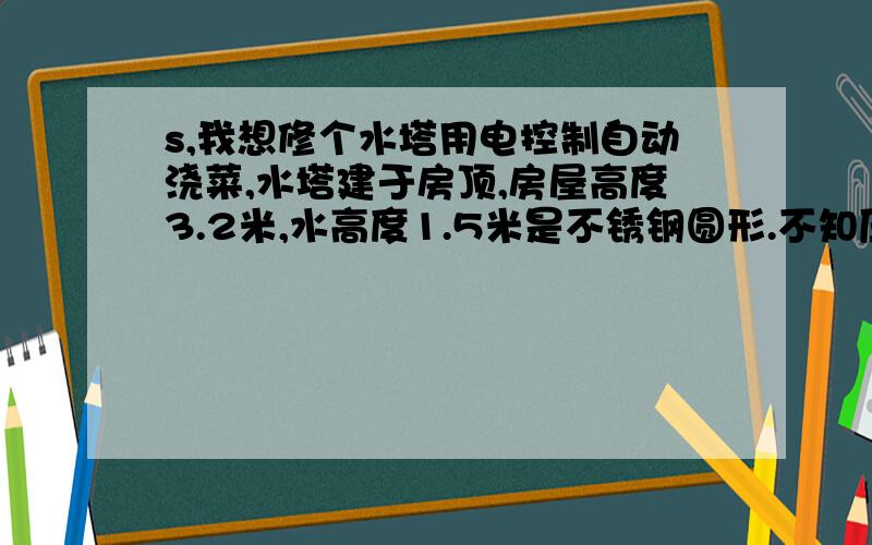 s,我想修个水塔用电控制自动浇菜,水塔建于房顶,房屋高度3.2米,水高度1.5米是不锈钢圆形.不知压力够水桶高度1.5米,直径1米这样.是用水龙头喷洒,软管相接,人工喷洒就像浇花用的那样.扎上10