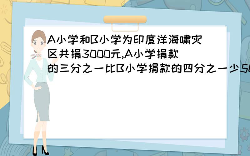 A小学和B小学为印度洋海啸灾区共捐3000元,A小学捐款的三分之一比B小学捐款的四分之一少50元.问：两个小学各捐款多少元?