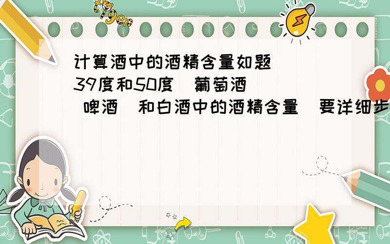 计算酒中的酒精含量如题   39度和50度  葡萄酒   啤酒  和白酒中的酒精含量  要详细步骤 摆脱  我着急交作业   没事儿的请路过