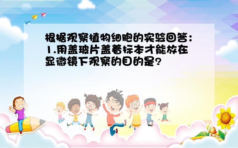 根据观察植物细胞的实验回答：1.用盖玻片盖着标本才能放在显微镜下观察的目的是?