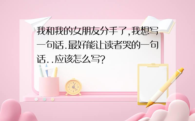 我和我的女朋友分手了,我想写一句话.最好能让读者哭的一句话..应该怎么写?