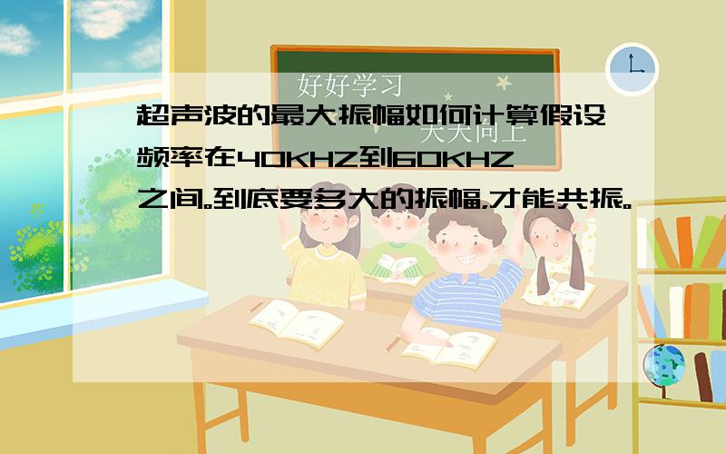 超声波的最大振幅如何计算假设频率在40KHZ到60KHZ之间。到底要多大的振幅，才能共振。