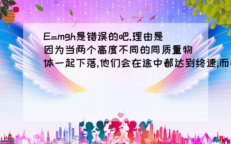 E=mgh是错误的吧.理由是因为当两个高度不同的同质量物体一起下落,他们会在途中都达到终速,而根据E=mgh是较高的一个重力势能大,可明明是一样大啊.