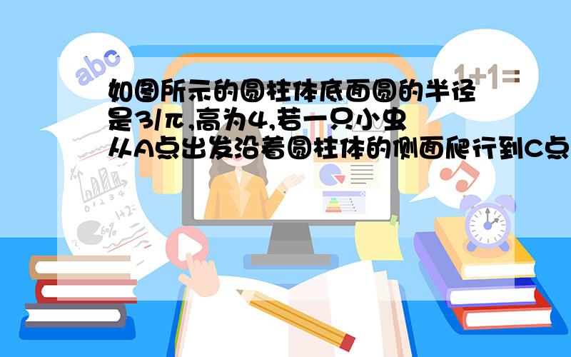 如图所示的圆柱体底面圆的半径是3/π,高为4,若一只小虫从A点出发沿着圆柱体的侧面爬行到C点,则小虫爬行的