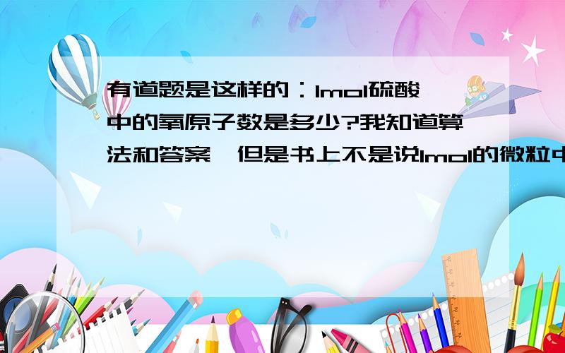 有道题是这样的：1mol硫酸中的氧原子数是多少?我知道算法和答案,但是书上不是说1mol的微粒中分子,离子,原子,电子等所含的微粒数目相同,都是6.02*10*23么?为什么这里的氧原子还要乘以4呢?数