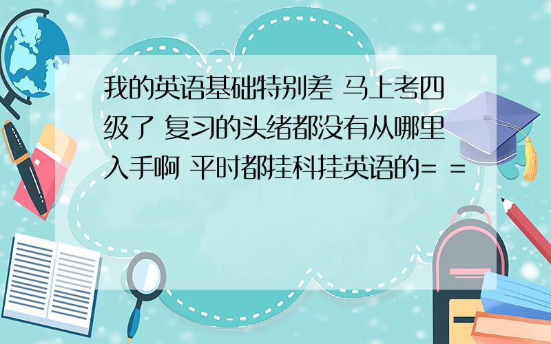 我的英语基础特别差 马上考四级了 复习的头绪都没有从哪里入手啊 平时都挂科挂英语的= =