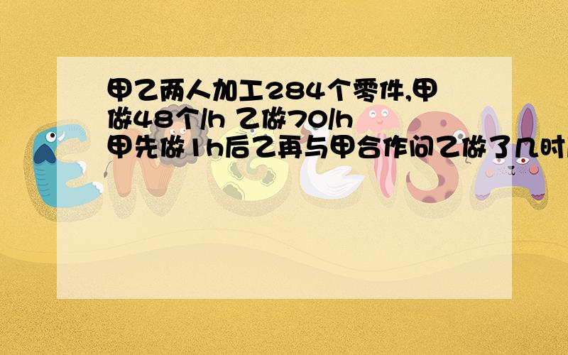 甲乙两人加工284个零件,甲做48个/h 乙做70/h 甲先做1h后乙再与甲合作问乙做了几时后完成任务?