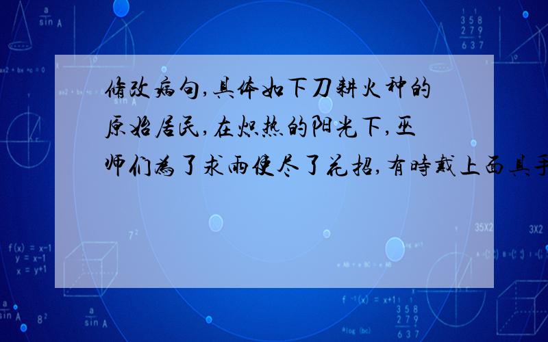 修改病句,具体如下刀耕火种的原始居民,在炽热的阳光下,巫师们为了求雨使尽了花招,有时戴上面具手舞足蹈,有时放开喉咙咿呀歌唱,还常常向冥冥中的神灵祭献牛羊牲灵.