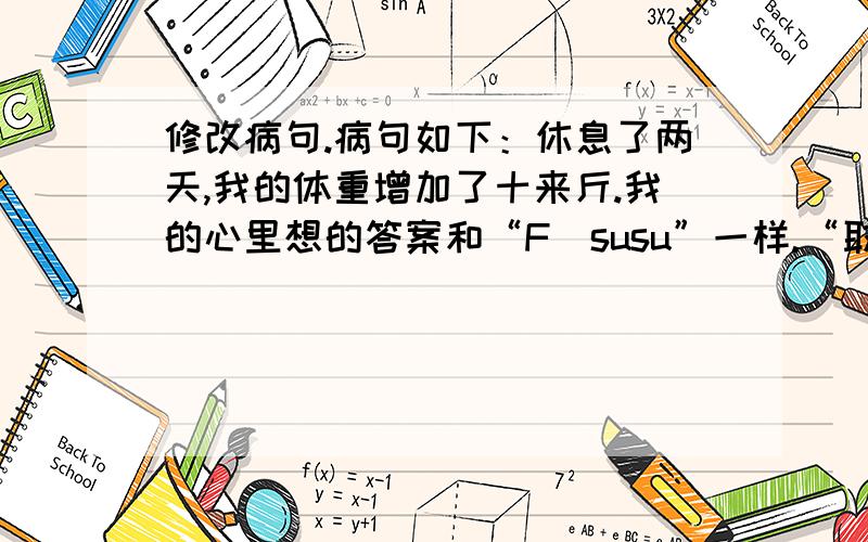 修改病句.病句如下：休息了两天,我的体重增加了十来斤.我的心里想的答案和“F_susu”一样.“取名字真难wjl”说“这里增加的是你,而不是体重.”我要纠正一下,这里“我的体重”主语在“体