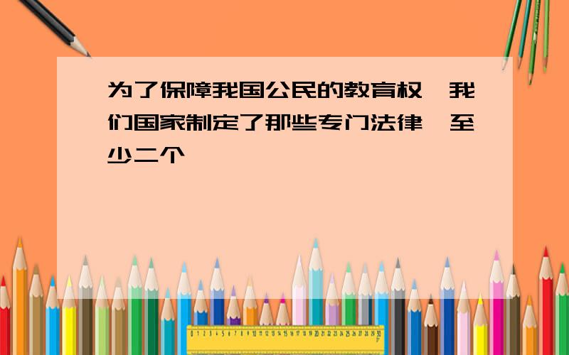 为了保障我国公民的教育权,我们国家制定了那些专门法律,至少二个