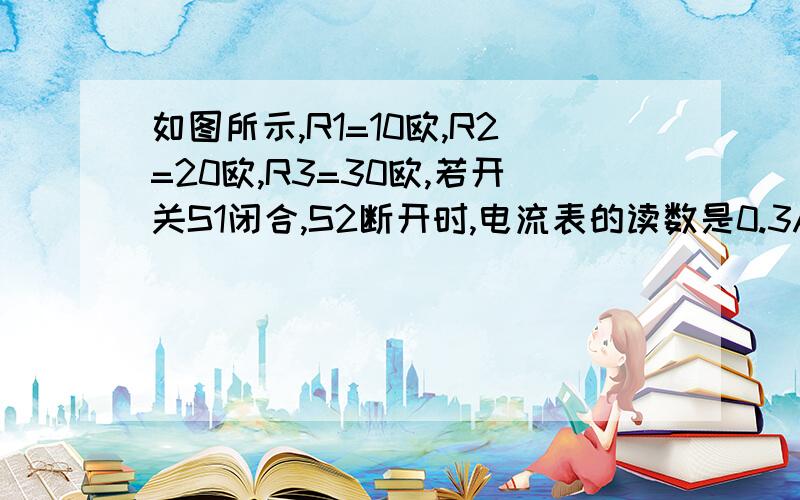 如图所示,R1=10欧,R2=20欧,R3=30欧,若开关S1闭合,S2断开时,电流表的读数是0.3A,求1)电源电压.（2）当S1和S2都断开时,电流表的读数.（3）当S1,S2都闭合时,电流表的读数.