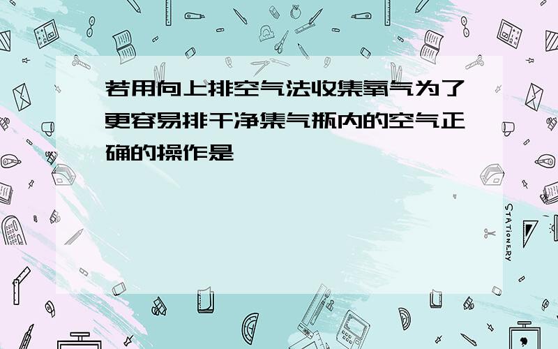 若用向上排空气法收集氧气为了更容易排干净集气瓶内的空气正确的操作是