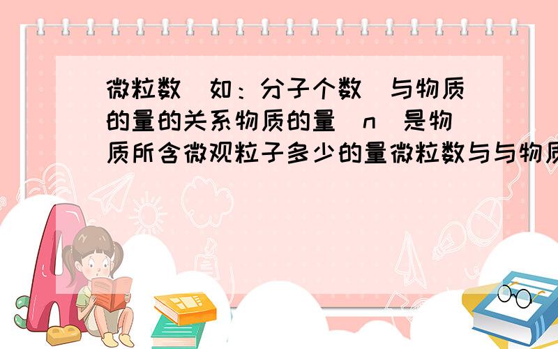 微粒数（如：分子个数）与物质的量的关系物质的量（n）是物质所含微观粒子多少的量微粒数与与物质所含微观粒子多少的量不一样吗?n=NA/N错了 是 n=N/NA