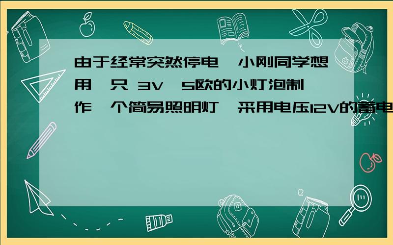 由于经常突然停电,小刚同学想用一只 3V、5欧的小灯泡制作一个简易照明灯,采用电压12V的蓄电池做电源.那那么小刚同学应如何操作才能保证小灯泡正常发光