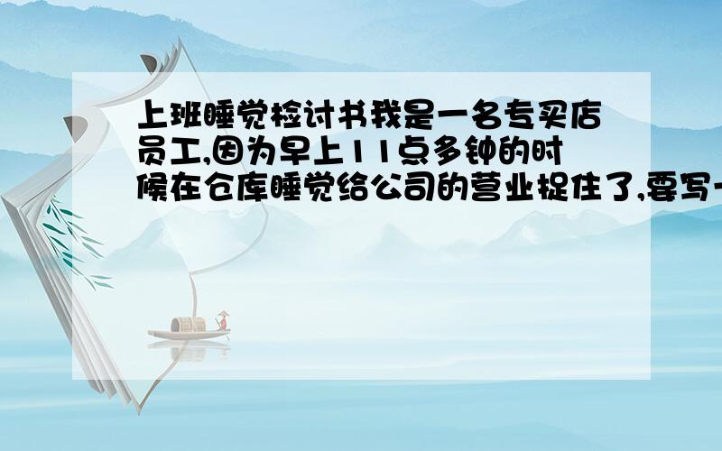 上班睡觉检讨书我是一名专买店员工,因为早上11点多钟的时候在仓库睡觉给公司的营业捉住了,要写一份很深刻的检讨,但因为从未写过,不用太长100-200字就可以了,最重要是深刻.明天要交了,