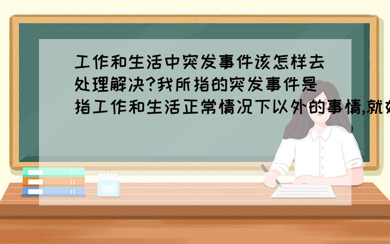 工作和生活中突发事件该怎样去处理解决?我所指的突发事件是指工作和生活正常情况下以外的事情,就好像下班了在银行里边值班然后自助取款厅里进去了几个喝醉酒的不良青年而且还破坏