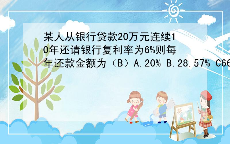 某人从银行贷款20万元连续10年还请银行复利率为6%则每年还款金额为（B）A.20% B.28.57% C66.67% D.30% 请问怎么算来的 请把算的过程写出来