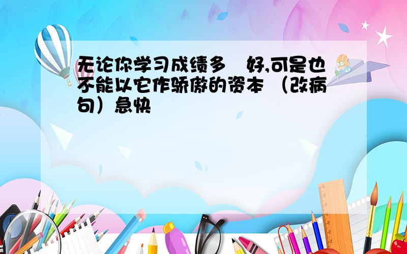 无论你学习成绩多麼好,可是也不能以它作骄傲的资本 （改病句）急快