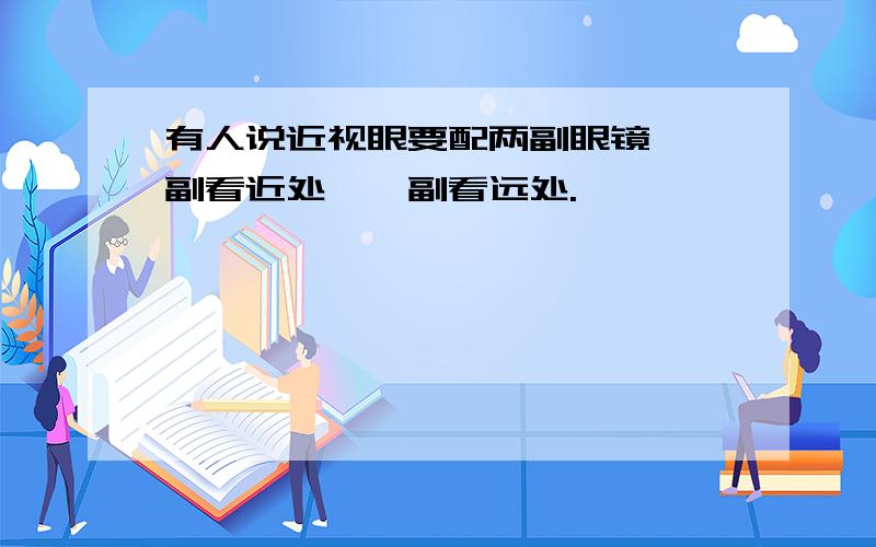 有人说近视眼要配两副眼镜,一副看近处,一副看远处.