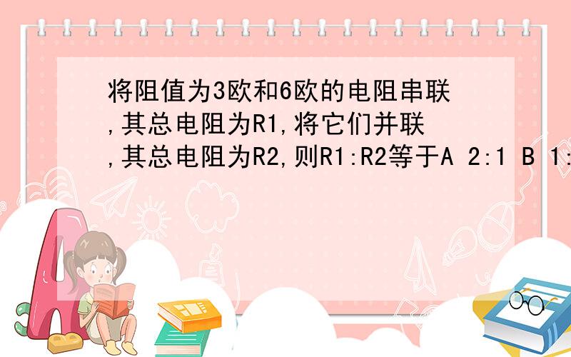 将阻值为3欧和6欧的电阻串联,其总电阻为R1,将它们并联,其总电阻为R2,则R1:R2等于A 2:1 B 1:2 C 2:9 D 9:2