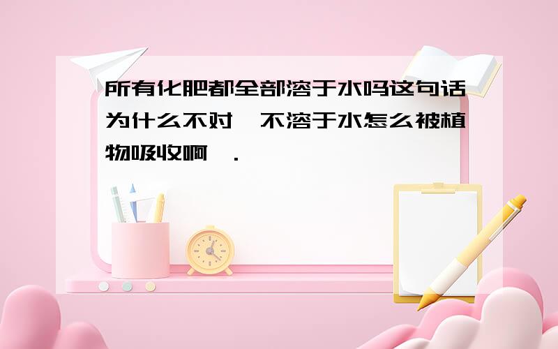 所有化肥都全部溶于水吗这句话为什么不对,不溶于水怎么被植物吸收啊,.