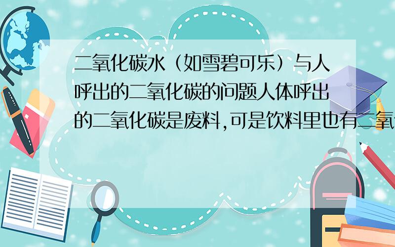 二氧化碳水（如雪碧可乐）与人呼出的二氧化碳的问题人体呼出的二氧化碳是废料,可是饮料里也有二氧化碳,喝进去后不是和人体的什么什么相矛盾吗