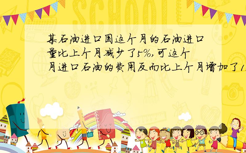 某石油进口国这个月的石油进口量比上个月减少了5%,可这个月进口石油的费用反而比上个月增加了15%某石油进口国这个月的石油进口量比上个月减少了5%,因国际油价上升这个月进口石油的费