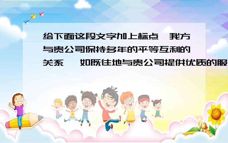 给下面这段文字加上标点,我方与贵公司保持多年的平等互利的关系 一如既往地与贵公司提供优质的服务 由于近年市场竞争激烈 物价不稳定 物价上涨的态势基主流 给供需双方造成极大的成